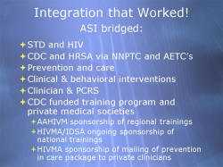 Integration that Worked! ASI bridged: STD and HIV CDC and HRSA via NNPTC and AETC’s Prevention and care Clinical & behavioral interventions Clinician & PCRS CDC funded training program and private medical societies - AAHIVM sponsorship of regional trainings - HIVMA/IDSA ongoing sponsorship of national trainings - HIVMA sponsorship of mailing of prevention in care package to private clinicians