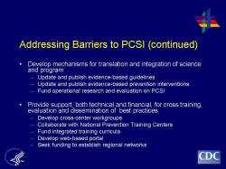 Addressing Barriers to PCSI (continued) Develop mechanisms for translation and integration of science and program Update and publish evidence-based guidelines Update and publish evidence-based prevention interventions Fund operational research and evaluation on PCSI Provide support, both technical and financial, for cross training, evaluation and dissemination of best practices Develop cross-center workgroups Collaborate with National Prevention Training Centers Fund integrated training curricula Develop web-based portal Seek funding to establish regional networks