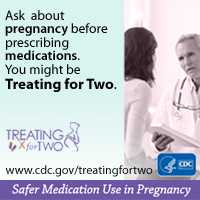 When prescribing medications you might be Treating for Two. Visit: http://www.cdc.gov/treatingfortwo to learn more.  Safer medication use in pregnancy.