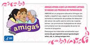 AMIGAS helps Latinas get Pap Tests. AMIGAS es un programa educativo bilingüe (en inglés y español) que, según se ha comprobado, aumenta la realización de pruebas de detección del cáncer de cuello uterino entre las mujeres latinas. Las promotoras (trabajadoras de salud comunitaria) son las encargadas de poner en marcha el programa. Descargue los materiales actualizados aquí: www.cdc.gov/spanish/cancer/gynecologic/what_cdc_is_doing/amigas.htm.