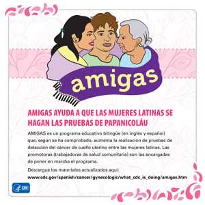 AMIGAS helps Latinas get Pap Tests. AMIGAS es un programa educativo bilingüe (en inglés y español) que, según se ha comprobado, aumenta la realización de pruebas de detección del cáncer de cuello uterino entre las mujeres latinas. Las promotoras (trabajadoras de salud comunitaria) son las encargadas de poner en marcha el programa. Descargue los materiales actualizados aquí: www.cdc.gov/spanish/cancer/gynecologic/what_cdc_is_doing/amigas.htm.
