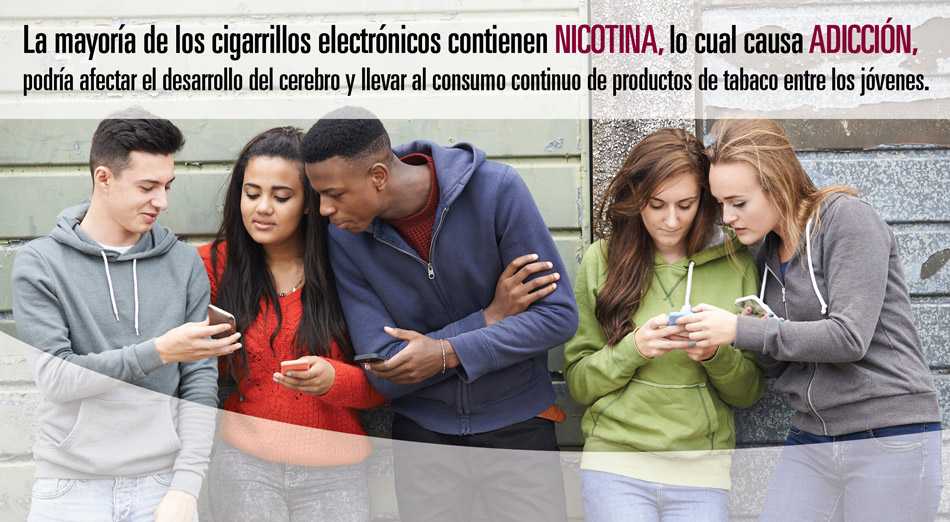 La mayoría de los cigarrillos electrónicos contienen NICOTINA, lo cual causa ADICCIÓN, muchos afectan el desarrollo del cerebro y pueden llevar al consumo continuo de productos de tabaco entre los jóvenes