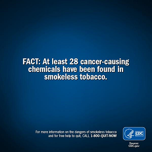 FACT: At least 28 cancer-causing chemicals have been found in smokeless tobacco. For more information on the dangers of smokeless tobacco and for free help to quit, CALL 1-800-QUIT-NOW