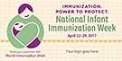 Immunization. Power to Protect. National Infant Immunization Week. April 16-23, 2016. Your Logos Here.