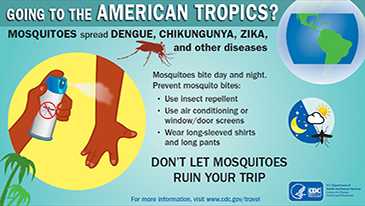 Going to the American Tropics? Mosquitoes spread Dengue, Chikungunya, Zika, and other diseases.  Mosquitoes bite day and night.  Prevent mosquito bites.  Use insect repellent, Use air conditioning or window/door screens, wear long-sleeved shirts and long pants.  Don't let mosquitoes ruin your trip.